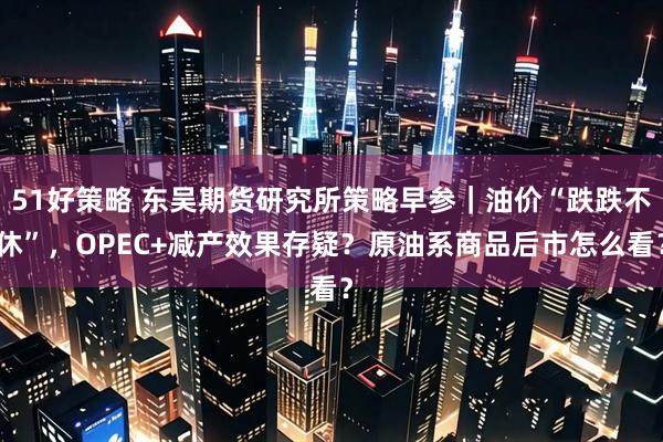 51好策略 东吴期货研究所策略早参｜油价“跌跌不休”，OPEC+减产效果存疑？原油系商品后市怎么看？