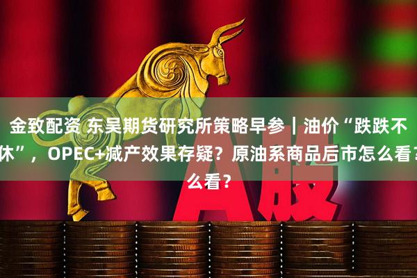 金致配资 东吴期货研究所策略早参｜油价“跌跌不休”，OPEC+减产效果存疑？原油系商品后市怎么看？