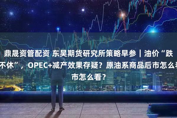 鼎晟资管配资 东吴期货研究所策略早参｜油价“跌跌不休”，OPEC+减产效果存疑？原油系商品后市怎么看？