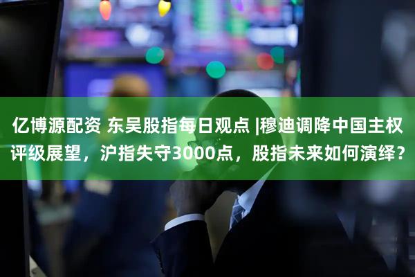 亿博源配资 东吴股指每日观点 |穆迪调降中国主权评级展望，沪指失守3000点，股指未来如何演绎？