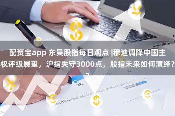 配资宝app 东吴股指每日观点 |穆迪调降中国主权评级展望，沪指失守3000点，股指未来如何演绎？