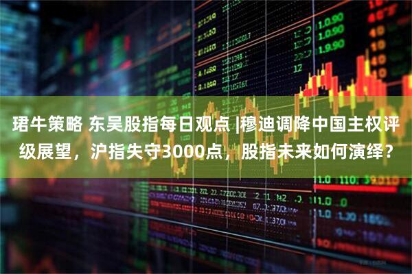 珺牛策略 东吴股指每日观点 |穆迪调降中国主权评级展望，沪指失守3000点，股指未来如何演绎？