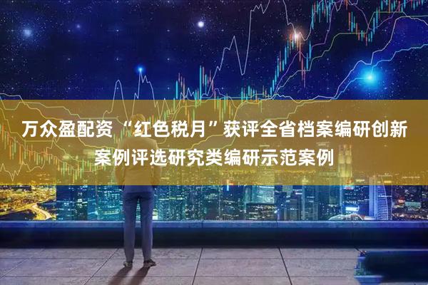 万众盈配资 “红色税月”获评全省档案编研创新案例评选研究类编研示范案例