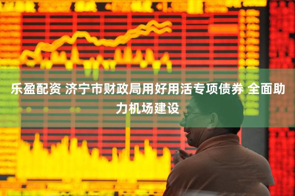乐盈配资 济宁市财政局用好用活专项债券 全面助力机场建设
