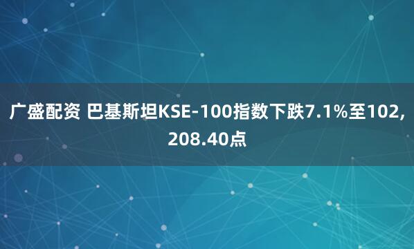 广盛配资 巴基斯坦KSE-100指数下跌7.1%至102,208.40点