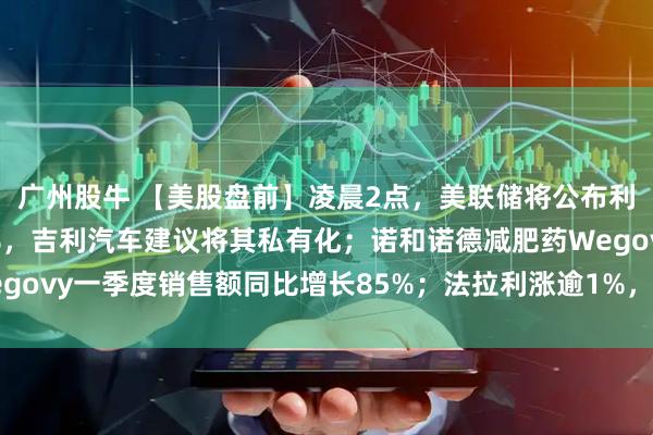 广州股牛 【美股盘前】凌晨2点，美联储将公布利率决议；极氪涨超11%，吉利汽车建议将其私有化；诺和诺德减肥药Wegovy一季度销售额同比增长85%；法拉利涨逾1%，Q1净利润同比增17%