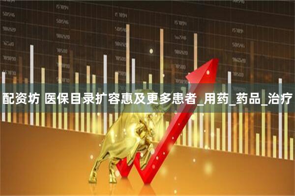 配资坊 医保目录扩容惠及更多患者_用药_药品_治疗