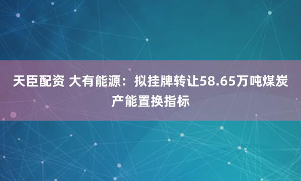 天臣配资 大有能源：拟挂牌转让58.65万吨煤炭产能置换指标
