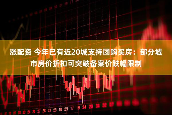 涨配资 今年已有近20城支持团购买房：部分城市房价折扣可突破备案价跌幅限制