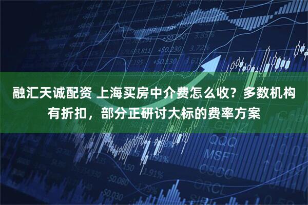融汇天诚配资 上海买房中介费怎么收？多数机构有折扣，部分正研讨大标的费率方案