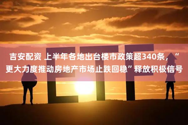 吉安配资 上半年各地出台楼市政策超340条，“更大力度推动房地产市场止跌回稳”释放积极信号