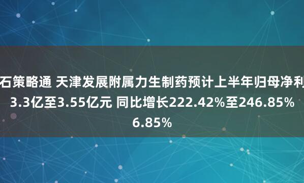 点石策略通 天津发展附属力生制药预计上半年归母净利润3.3亿至3.55亿元 同比增长222.42%至246.85%