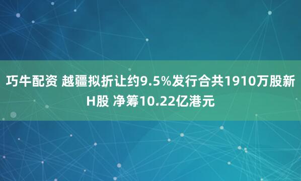 巧牛配资 越疆拟折让约9.5%发行合共1910万股新H股 净筹10.22亿港元