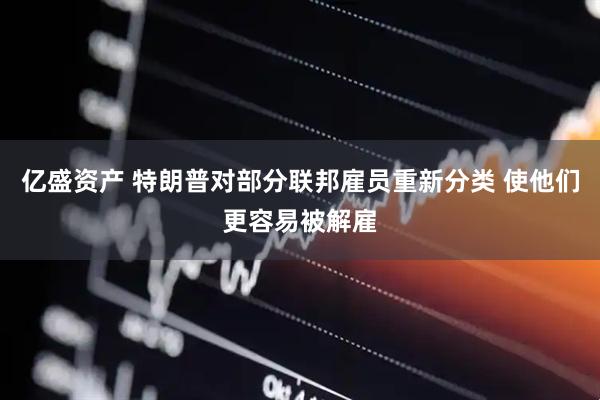 亿盛资产 特朗普对部分联邦雇员重新分类 使他们更容易被解雇