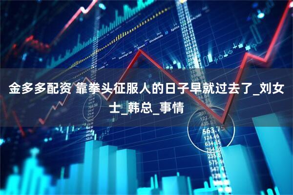 金多多配资 靠拳头征服人的日子早就过去了_刘女士_韩总_事情