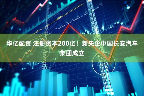 华亿配资 注册资本200亿！新央企中国长安汽车集团成立
