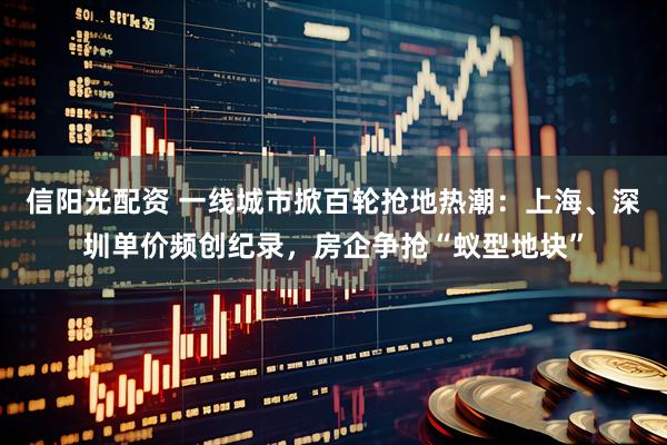 信阳光配资 一线城市掀百轮抢地热潮：上海、深圳单价频创纪录，房企争抢“蚁型地块”