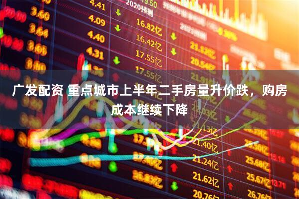 广发配资 重点城市上半年二手房量升价跌，购房成本继续下降
