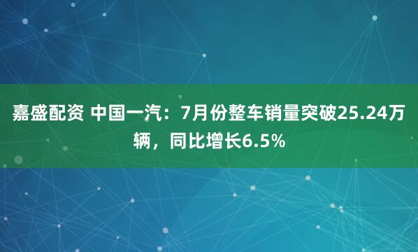嘉盛配资 中国一汽：7月份整车销量突破25.24万辆，同比增长6.5%