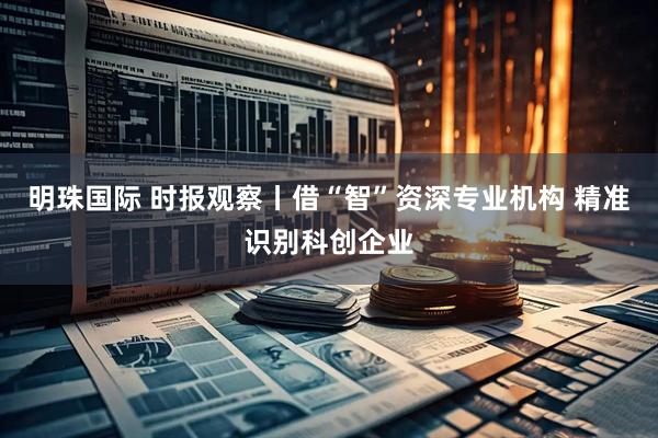明珠国际 时报观察丨借“智”资深专业机构 精准识别科创企业