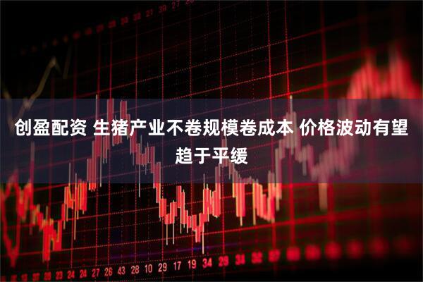 创盈配资 生猪产业不卷规模卷成本 价格波动有望趋于平缓