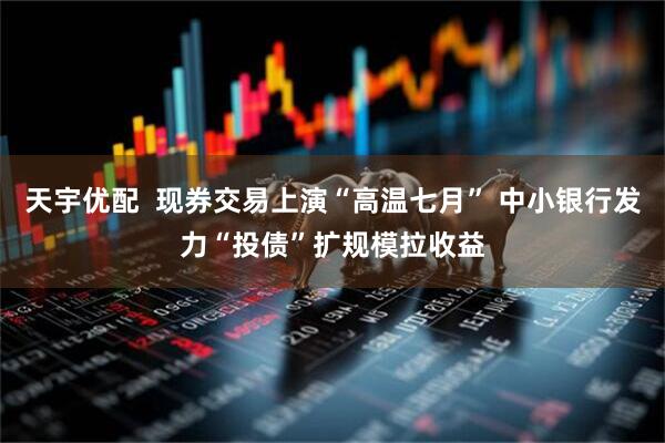 天宇优配  现券交易上演“高温七月” 中小银行发力“投债”扩规模拉收益