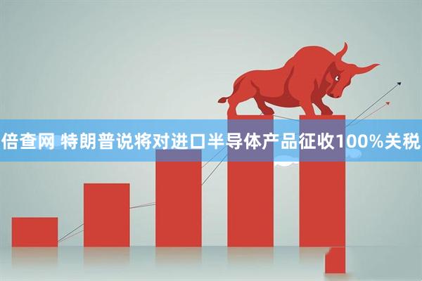 倍查网 特朗普说将对进口半导体产品征收100%关税