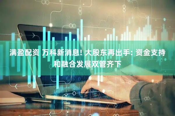 满盈配资 万科新消息! 大股东再出手: 资金支持和融合发展双管齐下