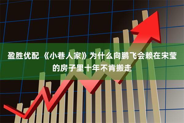 盈胜优配 《小巷人家》为什么向鹏飞会赖在宋莹的房子里十年不肯搬走