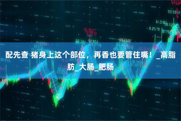 配先查 猪身上这个部位，再香也要管住嘴！_高脂肪_大肠_肥肠