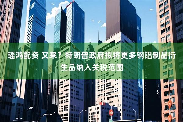 瑶鸿配资 又来？特朗普政府拟将更多钢铝制品衍生品纳入关税范围