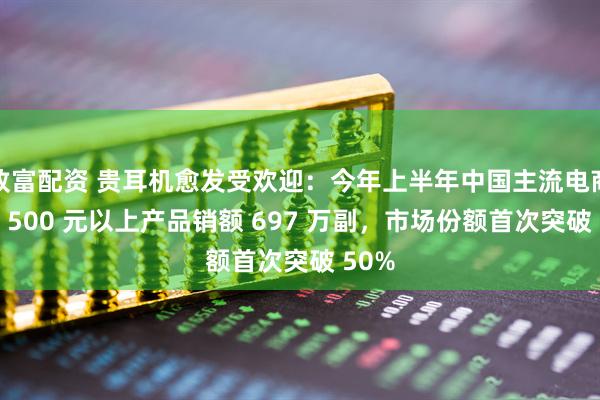 致富配资 贵耳机愈发受欢迎：今年上半年中国主流电商平台 500 元以上产品销额 697 万副，市场份额首次突破 50%