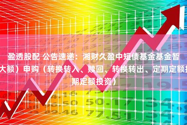 盈透股配 公告速递：湘财久盈中短债基金基金暂停（大额）申购（转换转入、赎回、转换转出、定期定额投资）