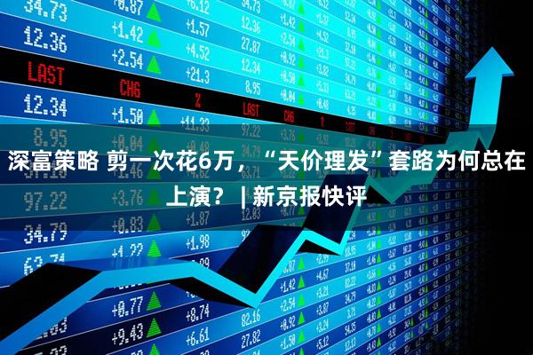 深富策略 剪一次花6万，“天价理发”套路为何总在上演？ | 新京报快评
