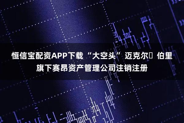 恒信宝配资APP下载 “大空头” 迈克尔・伯里旗下赛昂资产管理公司注销注册