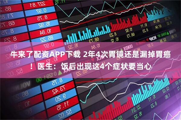 牛来了配资APP下载 2年4次胃镜还是漏掉胃癌！医生：饭后出现这4个症状要当心
