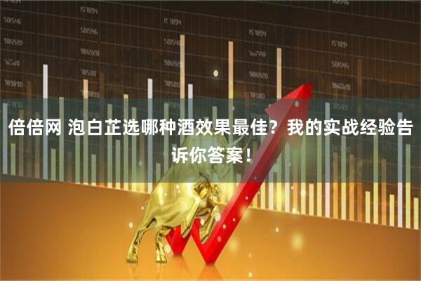 倍倍网 泡白芷选哪种酒效果最佳？我的实战经验告诉你答案！