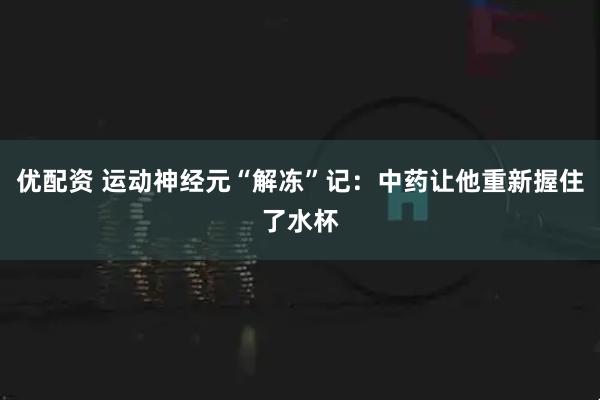 优配资 运动神经元“解冻”记：中药让他重新握住了水杯