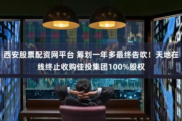 西安股票配资网平台 筹划一年多最终告吹！天地在线终止收购佳投集团100%股权