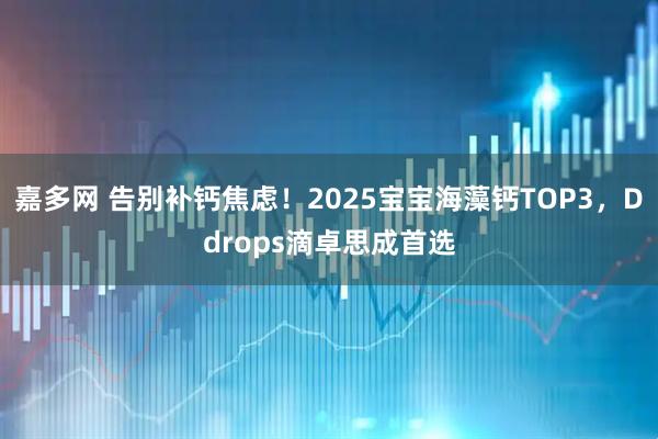 嘉多网 告别补钙焦虑！2025宝宝海藻钙TOP3，Ddrops滴卓思成首选