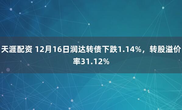 天涯配资 12月16日润达转债下跌1.14%，转股溢价率31.12%