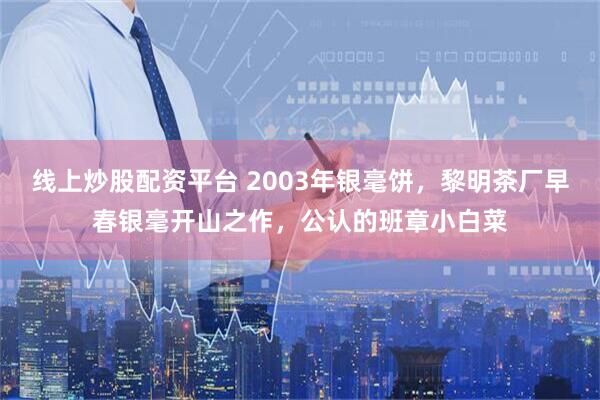 线上炒股配资平台 2003年银毫饼,黎明茶厂早春银毫开山之作,公认的班章小白菜