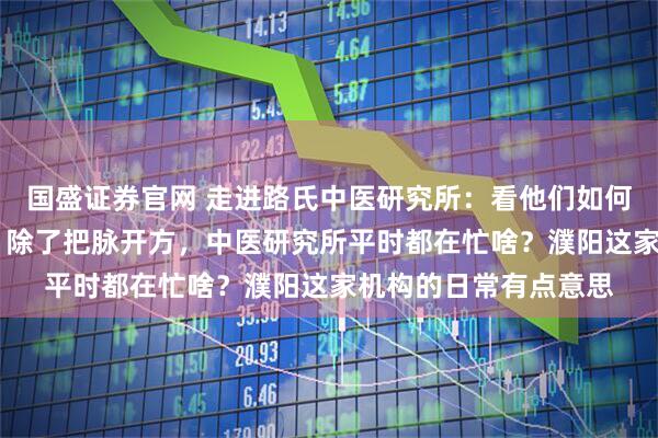 国盛证券官网 走进路氏中医研究所：看他们如何用传统智慧守护健康 除了把脉开方，中医研究所平时都在忙啥？濮阳这家机构的日常有点意思